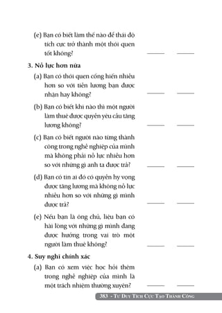 383 - Tư Duy Tích Cực Tạo Thành Công
(e) Bạn có biết làm thế nào để thái độ
tích cực trở thành một thói quen
tốt không?	
3. Nỗ lực hơn nữa	 	
(a) Bạn có thói quen cống hiến nhiều
hơn so với tiền lương bạn được
nhận hay không?	
(b) Bạn có biết khi nào thì một người
làm thuê được quyền yêu cầu tăng
lương không?	
(c) Bạn có biết người nào từng thành
công trong nghề nghiệp của mình
mà không phải nỗ lực nhiều hơn
so với những gì anh ta được trả?
(d) Bạn có tin ai đó có quyền hy vọng
được tăng lương mà không nỗ lực
nhiều hơn so với những gì mình
được trả?	
(e) Nếu bạn là ông chủ, liệu bạn có
hài lòng với những gì mình đang
được hưởng trong vai trò một
người làm thuê không?	
4. Suy nghĩ chính xác		
(a) Bạn có xem việc học hỏi thêm
trong nghề nghiệp của mình là
một trách nhiệm thường xuyên?
	
	
	
	
	
	
	
 