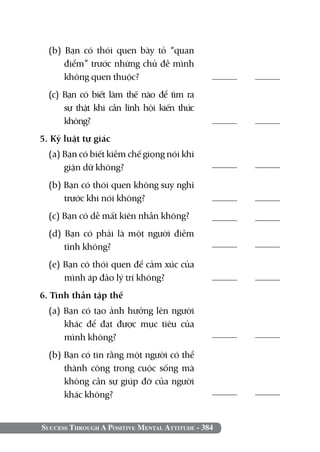 Success Through A Positive Mental Attitude - 384
(b) Bạn có thói quen bày tỏ “quan
điểm” trước những chủ đề mình
không quen thuộc?	
(c) Bạn có biết làm thế nào để tìm ra
sự thật khi cần lĩnh hội kiến thức
không?	
5. Kỷ luật tự giác		
(a) Bạn có biết kiềm chế giọng nói khi
giận dữ không?	
(b) Bạn có thói quen không suy nghĩ
trước khi nói không?
(c) Bạn có dễ mất kiên nhẫn không?
(d) Bạn có phải là một người điềm
tĩnh không?	
(e) Bạn có thói quen để cảm xúc của
mình áp đảo lý trí không?
6. Tinh thần tập thể		
(a) Bạn có tạo ảnh hưởng lên người
khác để đạt được mục tiêu của
mình không?	
(b) Bạn có tin rằng một người có thể
thành công trong cuộc sống mà
không cần sự giúp đỡ của người
khác không?
	
	
	
	
	
	
	
	
	
 