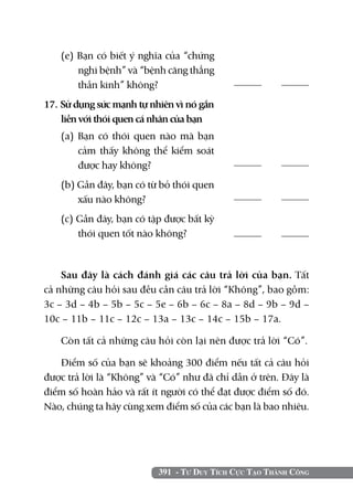 391 - Tư Duy Tích Cực Tạo Thành Công
(e) Bạn có biết ý nghĩa của “chứng
nghi bệnh” và “bệnh căng thẳng
thần kinh” không?	
17. Sử dụng sức mạnh tự nhiên vì nó gắn
liền với thói quen cá nhân của bạn
(a) Bạn có thói quen nào mà bạn
cảm thấy không thể kiểm soát
được hay không?	
(b) Gần đây, bạn có từ bỏ thói quen
xấu nào không?
(c) Gần đây, bạn có tập được bất kỳ
thói quen tốt nào không?	
	
	
	
	
Sau đây là cách đánh giá các câu trả lời của bạn. Tất
cả những câu hỏi sau đều cần câu trả lời “Không”, bao gồm:
3c – 3d – 4b – 5b – 5c – 5e – 6b – 6c – 8a – 8d – 9b – 9d –
10c – 11b – 11c – 12c – 13a – 13c – 14c – 15b – 17a.
Còn tất cả những câu hỏi còn lại nên được trả lời “Có”.
Điểm số của bạn sẽ khoảng 300 điểm nếu tất cả câu hỏi
được trả lời là “Không” và “Có” như đã chỉ dẫn ở trên. Đây là
điểm số hoàn hảo và rất ít người có thể đạt được điểm số đó.
Nào, chúng ta hãy cùng xem điểm số của các bạn là bao nhiêu.
 