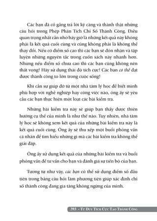 393 - Tư Duy Tích Cực Tạo Thành Công
Các bạn đã cố gắng trả lời kỹ càng và thành thật những
câu hỏi trong Phép Phân Tích Chỉ Số Thành Công. Điều
quan trọng nhất cần nhớ bây giờ là những kết quả này không
phải là kết quả cuối cùng và cũng không phải là không thể
thay đổi. Nếu có điểm số cao thì các bạn sẽ đón nhận và tập
luyện những nguyên tắc trong cuốn sách này nhanh hơn.
Nhưng nếu điểm số chưa cao thì các bạn cũng không nên
thất vọng! Hãy sử dụng thái độ tích cực! Các bạn có thể đạt
được thành công to lớn trong cuộc sống!
Khi cần sự giúp đỡ từ một nhà tâm lý học để biết mình
phù hợp với nghề nghiệp hay công việc nào, ông ấy sẽ yêu
cầu các bạn thực hiện một loạt các bài kiểm tra.
Những bài kiểm tra này sẽ giúp bạn thấy được thiên
hướng cụ thể của mình là như thế nào. Tuy nhiên, nhà tâm
lý học sẽ không xem kết quả của những bài kiểm tra này là
kết quả cuối cùng. Ông ấy sẽ thu xếp một buổi phỏng vấn
cá nhân để tìm hiểu những gì mà các bài kiểm tra không thể
giải đáp.
Ông ấy sử dụng kết quả của những bài kiểm tra và buổi
phỏng vấn để tư vấn cho bạn và đánh giá sự tiến bộ của bạn.
Tương tự như vậy, các bạn có thể sử dụng điểm số đầu
tiên trong bảng câu hỏi làm phương tiện giúp xác định chỉ
số thành công đang gia tăng không ngừng của mình.
 