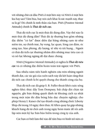 39 - Tư Duy Tích Cực Tạo Thành Công
với những chữ cái đầu PMA ở mặt bên này và NMA ở mặt bên
kia hay sao? Tấm bùa, hay nói cách khác là sức mạnh này, thực
ra là gì? Đó chính là tinh thần của bạn. PMA (Positive Mental
Attitude) chính là Thái độ tích cực.
Thái độ tích cực là một thái độ đúng đắn. Vậy thế nào là
một thái độ đúng đắn? Thái độ ấy thường bao gồm những
đặc điểm “có lợi” được diễn đạt bằng những cụm từ như
niềm tin, sự chính trực, hy vọng, lạc quan, lòng can đảm, óc
sáng tạo, hào phóng, độ lượng, tế nhị và tốt bụng... Người
có thái độ tích cực thường nhắm đến những mục tiêu cao cả
và nỗ lực không ngừng để đạt được chúng.
NMA (Negative Mental Attitude) có nghĩa là Thái độ tiêu
cực và có những đặc điểm hoàn toàn trái ngược với PMA.
Sau nhiều năm tiến hành nghiên cứu trên những người
thành đạt, các tác giả của cuốn sách này đã kết luận rằng thái
độ tích cực chính là bí quyết chung cho thành công của họ.
Thái độ tích cực đã giúp S. B. Fuller thoát khỏi cuộc sống
nghèo khó; thúc đẩy Tom Dempsey, bất chấp đôi chân tật
nguyền, ghi bàn thắng quyết định từ khoảng cách xa nhất
trong một trận thi đấu bóng bầu dục chuyên nghiệp; cho
phép Henry J. Kaiser chế tạo thành công những chiếc Liberty
Ship chỉ trong 10 ngày; thôi thúc Al Allen quay lại gặp những
khách hàng đã từ chối anh trong ngày hôm trước để rồi anh
lập nên một kỷ lục bán bảo hiểm trong công ty của anh.
Các bạn có biết làm thế nào để tấm bùa vô hình trở nên có
 