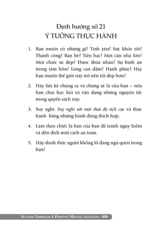 Success Through A Positive Mental Attitude - 400
Định hướng số 21
Ý TƯỞNG THỰC HÀNH
1. 	Bạn muốn có những gì? Tình yêu? Sức khỏe tốt?
Thành công? Bạn bè? Tiền bạc? Một căn nhà lớn?
Một chiếc xe đẹp? Được thừa nhận? Sự bình an
trong tâm hồn? Lòng can đảm? Hạnh phúc? Hay
bạn muốn thế giới này trở nên tốt đẹp hơn?
2. 	 Hãy liệt kê chúng ra và chúng sẽ là của bạn – nếu
bạn chịu học hỏi và vận dụng những nguyên tắc
trong quyển sách này.
3. 	 Suy nghĩ. Suy nghĩ với một thái độ tích cực và thực
hành bằng những hành động thích hợp.
4. 	 Làm theo chiếc la bàn của bạn để tránh nguy hiểm
và đến đích một cách an toàn.
5. 	 Hãy đánh thức người khổng lồ đang ngủ quên trong
bạn!
 