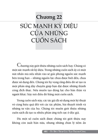 401 - Tư Duy Tích Cực Tạo Thành Công
Chương 22
SỨC MẠNH KỲ DIỆU
CỦA NHỮNG
CUỐN SÁCH
Chương này giới thiệu những cuốn sách hay. Chúng có
một sức mạnh rất kỳ diệu. Trong những cuốn sách ấy có một
nút nhấn mà nếu nhấn vào sẽ giải phóng nguồn sức mạnh
bên trong bạn – những nguồn lực chưa được biết đến, chưa
được sử dụng đến. Chúng tôi hy vọng rằng điều đó sẽ tạo ra
một phản ứng dây chuyền giúp bạn đạt được những thành
công đích thực. Nếu muốn tạo động lực cho bản thân và
người khác: hãy nói điều đó bằng một cuốn sách.
Trong cuốn sách này, các tác giả đã sử dụng một kỹ thuật
vô cùng hiệu quả đối với các tác phẩm, bài thuyết trình và
những tư vấn của họ. Chúng tôi muốn giới thiệu những
cuốn sách đã tạo ra nhiều phản ứng tích cực ở độc giả.
Dù một số cuốn sách được chúng tôi giới thiệu nay
không còn xuất bản nữa, nhưng những chân lý tiềm ẩn
 