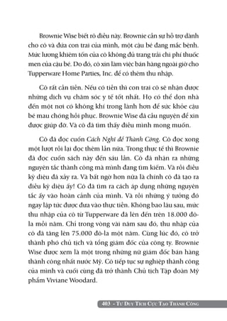 403 - Tư Duy Tích Cực Tạo Thành Công
Brownie Wise biết rõ điều này. Brownie cần sự hỗ trợ dành
cho cô và đứa con trai của mình, một cậu bé đang mắc bệnh.
Mức lương khiêm tốn của cô không đủ trang trải chi phí thuốc
men của cậu bé. Do đó, cô xin làm việc bán hàng ngoài giờ cho
Tupperware Home Parties, Inc. để có thêm thu nhập.
Cô rất cần tiền. Nếu có tiền thì con trai cô sẽ nhận được
những dịch vụ chăm sóc y tế tốt nhất. Họ có thể dọn nhà
đến một nơi có không khí trong lành hơn để sức khỏe cậu
bé mau chóng hồi phục. Brownie Wise đã cầu nguyện để xin
được giúp đỡ. Và cô đã tìm thấy điều mình mong muốn.
Cô đã đọc cuốn Cách Nghĩ để Thành Công. Cô đọc xong
một lượt rồi lại đọc thêm lần nữa. Trong thực tế thì Brownie
đã đọc cuốn sách này đến sáu lần. Cô đã nhận ra những
nguyên tắc thành công mà mình đang tìm kiếm. Và rồi điều
kỳ diệu đã xảy ra. Và bất ngờ hơn nữa là chính cô đã tạo ra
điều kỳ diệu ấy! Cô đã tìm ra cách áp dụng những nguyên
tắc ấy vào hoàn cảnh của mình. Và rồi những ý tưởng đó
ngay lập tức được đưa vào thực tiễn. Không bao lâu sau, mức
thu nhập của cô từ Tupperware đã lên đến trên 18.000 đô-
la mỗi năm. Chỉ trong vòng vài năm sau đó, thu nhập của
cô đã tăng lên 75.000 đô-la một năm. Cùng lúc đó, cô trở
thành phó chủ tịch và tổng giám đốc của công ty. Brownie
Wise được xem là một trong những nữ giám đốc bán hàng
thành công nhất nước Mỹ. Cô tiếp tục sự nghiệp thành công
của mình và cuối cùng đã trở thành Chủ tịch Tập đoàn Mỹ
phẩm Viviane Woodard.
 