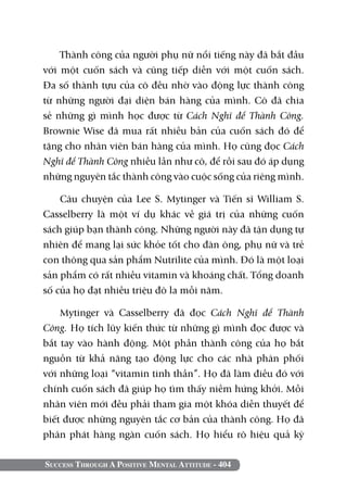 Success Through A Positive Mental Attitude - 404
Thành công của người phụ nữ nổi tiếng này đã bắt đầu
với một cuốn sách và cũng tiếp diễn với một cuốn sách.
Đa số thành tựu của cô đều nhờ vào động lực thành công
từ những người đại diện bán hàng của mình. Cô đã chia
sẻ những gì mình học được từ Cách Nghĩ để Thành Công.
Brownie Wise đã mua rất nhiều bản của cuốn sách đó để
tặng cho nhân viên bán hàng của mình. Họ cũng đọc Cách
Nghĩ để Thành Công nhiều lần như cô, để rồi sau đó áp dụng
những nguyên tắc thành công vào cuộc sống của riêng mình.
Câu chuyện của Lee S. Mytinger và Tiến sĩ William S.
Casselberry là một ví dụ khác về giá trị của những cuốn
sách giúp bạn thành công. Những người này đã tận dụng tự
nhiên để mang lại sức khỏe tốt cho đàn ông, phụ nữ và trẻ
con thông qua sản phẩm Nutrilite của mình. Đó là một loại
sản phẩm có rất nhiều vitamin và khoáng chất. Tổng doanh
số của họ đạt nhiều triệu đô la mỗi năm.
Mytinger và Casselberry đã đọc Cách Nghĩ để Thành
Công. Họ tích lũy kiến thức từ những gì mình đọc được và
bắt tay vào hành động. Một phần thành công của họ bắt
nguồn từ khả năng tạo động lực cho các nhà phân phối
với những loại “vitamin tinh thần”. Họ đã làm điều đó với
chính cuốn sách đã giúp họ tìm thấy niềm hứng khởi. Mỗi
nhân viên mới đều phải tham gia một khóa diễn thuyết để
biết được những nguyên tắc cơ bản của thành công. Họ đã
phân phát hàng ngàn cuốn sách. Họ hiểu rõ hiệu quả kỳ
 
