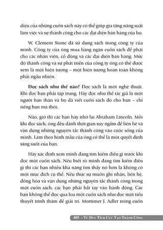 405 - Tư Duy Tích Cực Tạo Thành Công
diệu của những cuốn sách này có thể giúp gia tăng năng suất
làm việc và sự thành công cho các đại diện bán hàng của họ.
W. Clement Stone đã sử dụng sách trong công ty của
mình. Công ty của ông mua hàng ngàn cuốn sách để phát
cho các nhân viên, cổ đông và các đại diện bán hàng. Mức
độ thành công và sự phát triển của công ty ông có thể được
xem là một hiện tượng – một hiện tượng hoàn toàn không
phải ngẫu nhiên.
Đọc sách như thế nào? Đọc sách là một nghệ thuật.
Khi đọc bạn phải tập trung. Hãy đọc như thể tác giả là một
người bạn thân và họ đã viết cuốn sách đó cho bạn – chỉ
riêng bạn mà thôi.
Nào, giờ thì các bạn hãy nhớ lại Abraham Lincoln. Mỗi
khi đọc sách, ông đều dành thời gian suy ngẫm để liên hệ và
vận dụng những nguyên tắc thành công vào cuộc sống của
mình. Làm theo hình mẫu của ông có thể là một quyết định
sáng suốt của bạn.
Hãy xác định xem mình đang tìm kiếm điều gì trước khi
đọc một cuốn sách. Nếu biết rõ mình đang tìm kiếm điều
gì thì các bạn nhiều khả năng tìm thấy nó hơn là không có
một mục đích cụ thể. Nếu thực sự muốn ghi nhận, liên hệ,
đồng hóa và vận dụng những nguyên tắc thành công trong
một cuốn sách, các bạn phải bắt tay vào hành động. Các
bạn không thể đọc qua loa một cuốn sách như đọc một tiểu
thuyết trinh thám để giải trí. Mortimer J. Adler trong cuốn
 