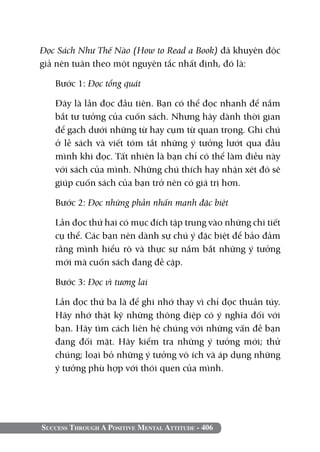 Success Through A Positive Mental Attitude - 406
Đọc Sách Như Thế Nào (How to Read a Book) đã khuyên độc
giả nên tuân theo một nguyên tắc nhất định, đó là:
Bước 1: Đọc tổng quát
	 Đây là lần đọc đầu tiên. Bạn có thể đọc nhanh để nắm
bắt tư tưởng của cuốn sách. Nhưng hãy dành thời gian
để gạch dưới những từ hay cụm từ quan trọng. Ghi chú
ở lề sách và viết tóm tắt những ý tưởng lướt qua đầu
mình khi đọc. Tất nhiên là bạn chỉ có thể làm điều này
với sách của mình. Những chú thích hay nhận xét đó sẽ
giúp cuốn sách của bạn trở nên có giá trị hơn.
Bước 2: Đọc những phần nhấn mạnh đặc biệt
	 Lần đọc thứ hai có mục đích tập trung vào những chi tiết
cụ thể. Các bạn nên dành sự chú ý đặc biệt để bảo đảm
rằng mình hiểu rõ và thực sự nắm bắt những ý tưởng
mới mà cuốn sách đang đề cập.
Bước 3: Đọc vì tương lai
	 Lần đọc thứ ba là để ghi nhớ thay vì chỉ đọc thuần túy.
Hãy nhớ thật kỹ những thông điệp có ý nghĩa đối với
bạn. Hãy tìm cách liên hệ chúng với những vấn đề bạn
đang đối mặt. Hãy kiểm tra những ý tưởng mới; thử
chúng; loại bỏ những ý tưởng vô ích và áp dụng những
ý tưởng phù hợp với thói quen của mình.
 