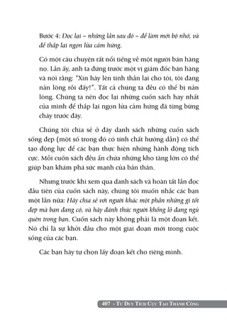 407 - Tư Duy Tích Cực Tạo Thành Công
	 Bước 4: Đọc lại – những lần sau đó – để làm mới bộ nhớ, và
để thắp lại ngọn lửa cảm hứng.
	 Có một câu chuyện rất nổi tiếng về một người bán hàng
nọ. Lần ấy, anh ta đứng trước một vị giám đốc bán hàng
và nói rằng: “Xin hãy lên tinh thần lại cho tôi, tôi đang
nản lòng rồi đấy!”. Tất cả chúng ta đều có thể bị nản
lòng. Chúng ta nên đọc lại những cuốn sách hay nhất
của mình để thắp lại ngọn lửa cảm hứng đã từng bừng
cháy trước đây.
Chúng tôi chia sẻ ở đây danh sách những cuốn sách
sống đẹp (một số trong đó có tính chất hướng dẫn) có thể
tạo động lực để các bạn thực hiện những hành động tích
cực. Mỗi cuốn sách đều ẩn chứa những kho tàng lớn có thể
giúp bạn khám phá sức mạnh của bản thân.
Nhưng trước khi xem qua danh sách và hoàn tất lần đọc
đầu tiên của cuốn sách này, chúng tôi muốn nhắc các bạn
một lần nữa: Hãy chia sẻ với người khác một phần những gì tốt
đẹp mà bạn đang có, và hãy đánh thức người khổng lồ đang ngủ
quên trong bạn. Cuốn sách này không phải là một đoạn kết.
Nó chỉ là sự khởi đầu cho một giai đoạn mới trong cuộc
sống của các bạn.
Các bạn hãy tự chọn lấy đoạn kết cho riêng mình.
 