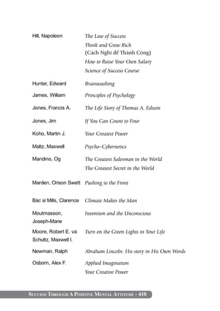 Success Through A Positive Mental Attitude - 410
Hill, Napoleon The Law of Success
Think and Grow Rich
(Cách Nghĩ để Thành Công)
How to Raise Your Own Salary
Science of Success Course
Hunter, Edward Brainwashing
James, William Principles of Psychology
Jones, Francis A. The Life Story of Thomas A. Edison
Jones, Jim If You Can Count to Four
Koho, Martin J. Your Greatest Power
Maltz, Maxwell Psycho–Cybernetics
Mandino, Og The Greatest Salesman in the world
The Greatest Secret in the World
Marden, Orison Swett Pushing to the Front
Bác sĩ Mills, Clarence Climate Makes the Man
Moutmasson,
Joseph-Marie
Invention and the Unconscious
Moore, Robert E. và
Schultz, Maxwell I.
Turn on the Green Lights in Your Life
Newman, Ralph Abraham Lincoln: His story in His Own Words
Osborn, Alex F. Applied Imagination
Your Creative Power
 