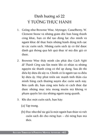Success Through A Positive Mental Attitude - 412
Định hướng số 22
Ý TƯỞNG THỰC HÀNH
1. 	 Giống như Brownie Wise, Mytinger, Casselberry, W.
Clement Stone và những giám đốc bán hàng thành
công khác, bạn có thể tạo động lực cho mình và
người khác để thực hiện những hành động tích cực
từ các cuốn sách. Những cuốn sách ấy có thể được
đánh giá thông qua kết quả thực tế mà độc giả có
được.
2. 	 Brownie Wise thấy mình cần phải đọc Cách Nghĩ
để Thành Công sáu lần trước khi cô nhận ra những
nguyên tắc thành công có thể áp dụng. Sau đó thì
điều kỳ diệu đã xảy ra. Chính cô là người tạo ra điều
kỳ diệu ấy. Hãy phát triển sức mạnh tinh thần của
mình bằng cách thường xuyên đọc cuốn sách này.
Bên cạnh đó, bạn cũng nên hiểu rõ cách thức đạt
được những mục tiêu mong muốn mà không vi
phạm quyền lợi của những người xung quanh.
3. 	 Khi đọc một cuốn sách, bạn hãy:
(a) Tập trung.
(b) Đọc như thể tác giả là một người bạn thân và viết
cuốn sách đó cho riêng bạn – chỉ riêng bạn mà
thôi.
 