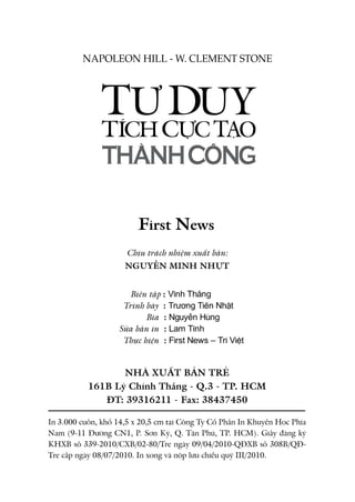 Chịu trách nhiệm xuất bản:
NGUYỄN MINH NHỰT
	
	 Biên tập : Vĩnh Thắng
	 Trình bày : Trương Tiến Nhật
			 Bìa : Nguyễn Hùng
	 Sửa bản in : Lam Tĩnh
	 Thực hiện : First News – Trí Việt
NHÀ XUẤT BẢN TRẺ
161B Lý Chính Thắng - Q.3 - TP. HCM
ĐT: 39316211 - Fax: 38437450
In 3.000 cuốn, khổ 14,5 x 20,5 cm tại Công Ty Cổ Phần In Khuyến Học Phía
Nam (9-11 Đường CN1, P. Sơn Kỳ, Q. Tân Phú, TP. HCM). Giấy đăng ký
KHXB số 339-2010/CXB/02-80/Tre ngày 09/04/2010-QĐXB số 308B/QĐ-
Tre cấp ngày 08/07/2010. In xong và nộp lưu chiểu quý III/2010.
First News
SUCCESS THROUGH A
POSITIVE MENTAL ATTITUDE
NAPOLEON HILL - W. CLEMENT STONESUCCESS THROUGH A
POSITIVE MENTAL ATTITUDE
NAPOLEON HILL - W. CLEMENT STONE
 