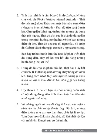 41 - Tư Duy Tích Cực Tạo Thành Công
2. 	 Tinh thần chính là tấm bùa vô hình của bạn. Những
chữ viết tắt PMA (Positive Mental Attitude - Thái
độ tích cực) được khắc trên mặt bên này, còn NMA
(Negative Mental Attitude - Thái độ tiêu cực) ở mặt
kia. Chúng đều là hai nguồn lực lớn, nhưng tác dụng
thật trái ngược. Thái độ tích cực là thái độ đúng đắn
trong mọi tình huống, nó thu hút về cho bạn những
điều tốt đẹp. Thái độ tiêu cực thì ngược lại, nó cướp
đi của bạn tất cả những gì tạo nên ý nghĩa cuộc sống.
	 Bạn hãy tự hỏi mình làm thế nào để phát triển thái
độ đúng đắn. Hãy trả lời câu hỏi đó bằng những
hành động thật cụ thể.
3.	 Đừng đổ lỗi cho số phận mỗi khi thất bại. Hãy bắt
chước S. B. Fuller: ấp ủ khát vọng cháy bỏng để vươn
lên. Bằng cách nào? Hãy luôn nghĩ về những gì mình
muốn và loại ra khỏi đầu óc bạn những gì bạn không
muốn.
4.	 Học theo S. B. Fuller, bạn hãy đọc những cuốn sách
có nội dung động viên tinh thần. Hãy tìm kiếm cho
mình nguồn ánh sáng.
5. 	 Với những người có thái độ sống tích cực, mỗi nghịch
cảnh đều ẩn chứa cơ hội thành công. Đôi khi, những
điều tưởng như cản trở bạn thực chất lại là cơ hội.
Tom Dempsey đã khám phá điều đó khi phải vật lộn
với sự khiếm khuyết của cơ thể mình.
 