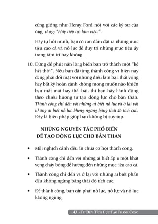 43 - Tư Duy Tích Cực Tạo Thành Công
cũng giống như Henry Ford nói với các kỹ sư của
ông, rằng: “Hãy tiếp tục làm việc!”.
	 Hãy tự hỏi mình, bạn có can đảm đặt ra những mục
tiêu cao cả và nỗ lực để duy trì những mục tiêu ấy
trong tâm trí hay không.
10.	Đừng để phút nản lòng biến bạn trở thành một “kẻ
hết thời”. Nếu bạn đã từng thành công và hiện nay
đang phải đối mặt với những điều làm bạn thất vọng
hay bất kỳ hoàn cảnh không mong muốn nào khiến
bạn mất mát hay thất bại, thì bạn hãy hành động
theo chiều hướng tự tạo động lực cho bản thân.
Thành công chỉ đến với những ai biết nỗ lực và ở lại với
những ai biết nỗ lực không ngừng bằng thái độ tích cực.
Đây là biện pháp giúp bạn không bị suy sụp.
NHỮNG NGUYÊN TẮC PHỔ BIẾN
ĐỂ TẠO ĐỘNG LỰC CHO BẢN THÂN
•	 Mỗi nghịch cảnh đều ẩn chứa cơ hội thành công.
•	 Thành công chỉ đến với những ai biết ấp ủ một khát
vọng cháy bỏng để hướng đến những mục tiêu cao cả.
•	 Thành công chỉ đến và ở lại với những ai biết phấn
đấu không ngừng bằng thái độ tích cực.
•	 Để thành công, bạn cần phải nỗ lực, nỗ lực và nỗ lực
không ngừng.
 