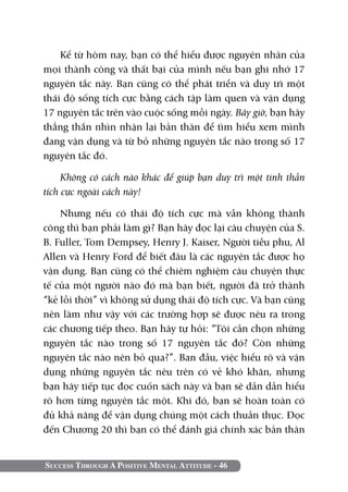 Success Through A Positive Mental Attitude - 46
Kể từ hôm nay, bạn có thể hiểu được nguyên nhân của
mọi thành công và thất bại của mình nếu bạn ghi nhớ 17
nguyên tắc này. Bạn cũng có thể phát triển và duy trì một
thái độ sống tích cực bằng cách tập làm quen và vận dụng
17 nguyên tắc trên vào cuộc sống mỗi ngày. Bây giờ, bạn hãy
thẳng thắn nhìn nhận lại bản thân để tìm hiểu xem mình
đang vận dụng và từ bỏ những nguyên tắc nào trong số 17
nguyên tắc đó.
Không có cách nào khác để giúp bạn duy trì một tinh thần
tích cực ngoài cách này!
Nhưng nếu có thái độ tích cực mà vẫn không thành
công thì bạn phải làm gì? Bạn hãy đọc lại câu chuyện của S.
B. Fuller, Tom Dempsey, Henry J. Kaiser, Người tiều phu, Al
Allen và Henry Ford để biết đâu là các nguyên tắc được họ
vận dụng. Bạn cũng có thể chiêm nghiệm câu chuyện thực
tế của một người nào đó mà bạn biết, người đã trở thành
“kẻ lỗi thời” vì không sử dụng thái độ tích cực. Và bạn cũng
nên làm như vậy với các trường hợp sẽ được nêu ra trong
các chương tiếp theo. Bạn hãy tự hỏi: “Tôi cần chọn những
nguyên tắc nào trong số 17 nguyên tắc đó? Còn những
nguyên tắc nào nên bỏ qua?”. Ban đầu, việc hiểu rõ và vận
dụng những nguyên tắc nêu trên có vẻ khó khăn, nhưng
bạn hãy tiếp tục đọc cuốn sách này và bạn sẽ dần dần hiểu
rõ hơn từng nguyên tắc một. Khi đó, bạn sẽ hoàn toàn có
đủ khả năng để vận dụng chúng một cách thuần thục. Đọc
đến Chương 20 thì bạn có thể đánh giá chính xác bản thân
 