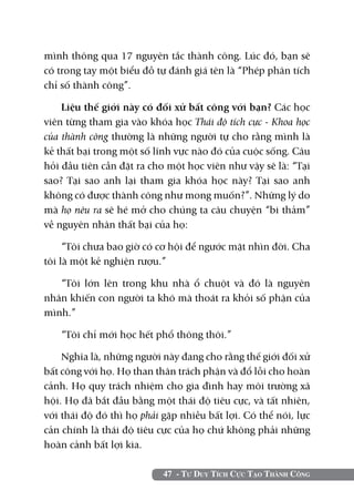 47 - Tư Duy Tích Cực Tạo Thành Công
mình thông qua 17 nguyên tắc thành công. Lúc đó, bạn sẽ
có trong tay một biểu đồ tự đánh giá tên là “Phép phân tích
chỉ số thành công”.
Liệu thế giới này có đối xử bất công với bạn? Các học
viên từng tham gia vào khóa học Thái độ tích cực - Khoa học
của thành công thường là những người tự cho rằng mình là
kẻ thất bại trong một số lĩnh vực nào đó của cuộc sống. Câu
hỏi đầu tiên cần đặt ra cho một học viên như vậy sẽ là: “Tại
sao? Tại sao anh lại tham gia khóa học này? Tại sao anh
không có được thành công như mong muốn?”. Những lý do
mà họ nêu ra sẽ hé mở cho chúng ta câu chuyện “bi thảm”
về nguyên nhân thất bại của họ:
“Tôi chưa bao giờ có cơ hội để ngước mặt nhìn đời. Cha
tôi là một kẻ nghiện rượu.”
“Tôi lớn lên trong khu nhà ổ chuột và đó là nguyên
nhân khiến con người ta khó mà thoát ra khỏi số phận của
mình.”
“Tôi chỉ mới học hết phổ thông thôi.”
Nghĩa là, những người này đang cho rằng thế giới đối xử
bất công với họ. Họ than thân trách phận và đổ lỗi cho hoàn
cảnh. Họ quy trách nhiệm cho gia đình hay môi trường xã
hội. Họ đã bắt đầu bằng một thái độ tiêu cực, và tất nhiên,
với thái độ đó thì họ phải gặp nhiều bất lợi. Có thể nói, lực
cản chính là thái độ tiêu cực của họ chứ không phải những
hoàn cảnh bất lợi kia.
 