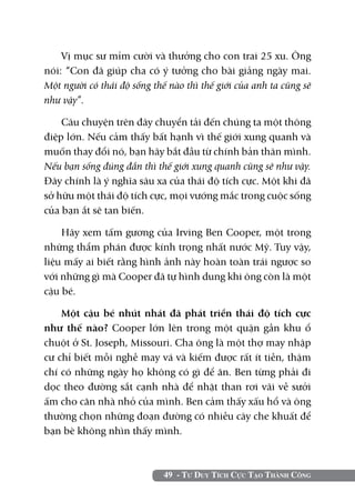 49 - Tư Duy Tích Cực Tạo Thành Công
Vị mục sư mỉm cười và thưởng cho con trai 25 xu. Ông
nói: “Con đã giúp cha có ý tưởng cho bài giảng ngày mai.
Một người có thái độ sống thế nào thì thế giới của anh ta cũng sẽ
như vậy”.
Câu chuyện trên đây chuyển tải đến chúng ta một thông
điệp lớn. Nếu cảm thấy bất hạnh vì thế giới xung quanh và
muốn thay đổi nó, bạn hãy bắt đầu từ chính bản thân mình.
Nếu bạn sống đúng đắn thì thế giới xung quanh cũng sẽ như vậy.
Đây chính là ý nghĩa sâu xa của thái độ tích cực. Một khi đã
sở hữu một thái độ tích cực, mọi vướng mắc trong cuộc sống
của bạn ắt sẽ tan biến.
Hãy xem tấm gương của Irving Ben Cooper, một trong
những thẩm phán được kính trọng nhất nước Mỹ. Tuy vậy,
liệu mấy ai biết rằng hình ảnh này hoàn toàn trái ngược so
với những gì mà Cooper đã tự hình dung khi ông còn là một
cậu bé.
Một cậu bé nhút nhát đã phát triển thái độ tích cực
như thế nào? Cooper lớn lên trong một quận gần khu ổ
chuột ở St. Joseph, Missouri. Cha ông là một thợ may nhập
cư chỉ biết mỗi nghề may vá và kiếm được rất ít tiền, thậm
chí có những ngày họ không có gì để ăn. Ben từng phải đi
dọc theo đường sắt cạnh nhà để nhặt than rơi vãi về sưởi
ấm cho căn nhà nhỏ của mình. Ben cảm thấy xấu hổ và ông
thường chọn những đoạn đường có nhiều cây che khuất để
bạn bè không nhìn thấy mình.
 