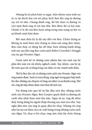 Success Through A Positive Mental Attitude - 50
Nhưng lũ trẻ phát hiện ra ngay. Một nhóm nam sinh nọ
tỏ ra rất thích thú với trò phục kích Ben khi ông từ đường
ray trở về nhà. Chúng đánh ông, đổ hết than ra đường và
còn rượt đuổi ông về tới tận nhà. Ben khóc đỏ cả hai mắt.
Chính vì lẽ đó mà Ben luôn sống trong tâm trạng sợ hãi và
tự khinh miệt bản thân.
Rồi một điều kỳ lạ đã xảy đến với Ben. Chiến thắng sẽ
không tự xuất hiện nếu chúng ta chưa sẵn sàng đón nhận.
Ben cảm thấy có động lực để thực hiện những hành động
tích cực sau khi ông đọc cuốn sách Robert Coverdale’s Struggle
của tác giả Horatio Alger.
Cuốn sách kể về những cuộc phiêu lưu của một cậu bé
phải đối mặt với rất nhiều nghịch cảnh. Tuy nhiên, cậu bé ấy
đã vượt qua tất cả bằng lòng can đảm và sức mạnh tinh thần.
Thế là Ben đọc tất cả những cuốn sách của Horatio Alger mà
ông mượn được. Suốt cả mùa đông, ông ngồi trong gian bếp lạnh
lẽo đọc những câu chuyện về lòng can đảm và sự thành công. Thế
rồi, ông đã tiếp nhận được một thái độ tích cực.
Vài tháng trôi qua kể từ lần đầu tiên đọc những cuốn
sách của Horatio Alger, Ben Cooper quyết định ra đường sắt
cạnh nhà nhặt than một lần nữa. Ngay từ xa, ông đã nhìn
thấy bóng dáng ba người thấp thoáng sau một tòa nhà. Suy
nghĩ đầu tiên của ông là quay đầu bỏ chạy. Nhưng rồi ông
nhớ lại sự can đảm của các anh hùng trong những cuốn sách
của Alger. Và, thay vì bỏ chạy, ông cầm chặt lấy chiếc thùng
 
