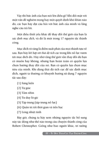 53 - Tư Duy Tích Cực Tạo Thành Công
Vậy thì bức ảnh của bạn nói lên điều gì? Khi đối mặt với
một vấn đề nghiêm trọng hay một quyết định khó khăn nào
đó, các bạn hãy đặt câu hỏi với bức ảnh của mình và lắng
nghe câu trả lời.
Một điều thiết yếu khác để thay đổi thế giới của bạn là
xác định mục đích, và đó là một trong 17 nguyên tắc thành
công.
Mục đích rõ ràng là điểm xuất phát của mọi thành tựu về
sau. Bạn hãy kết hợp với thái độ tích cực trong khi nỗ lực vươn
tới mục đích đó. Hãy nhớ rằng thế giới vẫn thay đổi dù bạn
có muốn hay không, nhưng bạn hoàn toàn có quyền lựa
chọn hướng thay đổi của nó. Bạn có quyền lựa chọn mục
tiêu của mình. Khi dùng thái độ tích cực để xác định mục
đích, người ta thường có khuynh hướng sử dụng 7 nguyên
tắc sau đây:
(1) Sáng kiến
(2) Tự giác
(3) Tầm nhìn
(4) Tư duy lô-gíc
(5) Tập trung (tập trung nỗ lực)
(6) Quản trị tốt thời gian và tiền bạc
(7) Lòng nhiệt tình
Bây giờ, chúng ta hãy xem những nguyên tắc bổ sung
này tác động như thế nào trong câu chuyện thành công của
Robert Christopher. Giống như bao người khác, trí tưởng
 