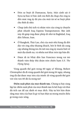 Success Through A Positive Mental Attitude - 56
•	 Đón xe buýt đi Damascus, Syria. Một cảnh sát ở
Syria tự hào về bức ảnh mà Bob đã chụp cho ông ta
đến mức ông ấy đã yêu cầu một tài xế xe buýt phải
cho Bob đi nhờ.
•	 Chụp ảnh chủ tịch và nhân viên của công ty chuyển
phát nhanh Iraq Express Transportation. Bức ảnh
này đã giúp ông được phép đi nhờ từ Baghdad, Iraq
đến Tehran, Iran.
•	 Ở Bangkok, Thái Lan, chủ của một nhà hàng đã đối
đãi với ông như thượng khách, bởi lẽ Bob đã cung
cấp những thông tin chi tiết mà ông ấy muốn biết về
một địa danh nọ, và nhiều nơi khác trên tập bản đồ.
•	 Được đi từ Nhật đến San Francisco trong vai trò
thành viên thủy thủ đoàn trên chiến hạm S.S. The
Flying Spray.
Vòng quanh thế giới trong 80 ngày ư? Không, Robert
Christopher đã đi vòng quanh thế giới trong 84 ngày, nhưng
ông đã đạt được mục tiêu của mình: đi vòng quanh thế giới
với vỏn vẹn 80 đô-la trong túi!
Điểm xuất phát của mọi thành tựu. Chúng ta hãy cùng
lặp lại: điểm xuất phát của mọi thành tựu là kết hợp với thái
độ tích cực để xác định rõ mục đích. Hãy tự hỏi bản thân
rằng mục tiêu của bạn là gì và bạn thật sự mong muốn điều
gì trong cuộc sống.
 