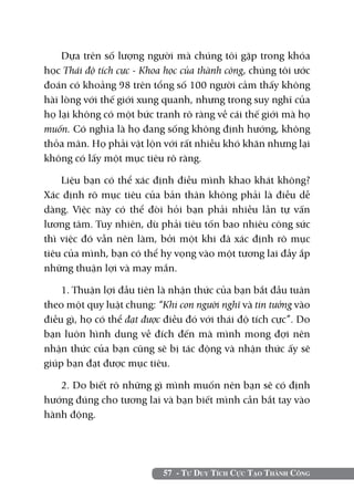 57 - Tư Duy Tích Cực Tạo Thành Công
Dựa trên số lượng người mà chúng tôi gặp trong khóa
học Thái độ tích cực - Khoa học của thành công, chúng tôi ước
đoán có khoảng 98 trên tổng số 100 người cảm thấy không
hài lòng với thế giới xung quanh, nhưng trong suy nghĩ của
họ lại không có một bức tranh rõ ràng về cái thế giới mà họ
muốn. Có nghĩa là họ đang sống không định hướng, không
thỏa mãn. Họ phải vật lộn với rất nhiều khó khăn nhưng lại
không có lấy một mục tiêu rõ ràng.
Liệu bạn có thể xác định điều mình khao khát không?
Xác định rõ mục tiêu của bản thân không phải là điều dễ
dàng. Việc này có thể đòi hỏi bạn phải nhiều lần tự vấn
lương tâm. Tuy nhiên, dù phải tiêu tốn bao nhiêu công sức
thì việc đó vẫn nên làm, bởi một khi đã xác định rõ mục
tiêu của mình, bạn có thể hy vọng vào một tương lai đầy ắp
những thuận lợi và may mắn.
1. Thuận lợi đầu tiên là nhận thức của bạn bắt đầu tuân
theo một quy luật chung: “Khi con người nghĩ và tin tưởng vào
điều gì, họ có thể đạt được điều đó với thái độ tích cực”. Do
bạn luôn hình dung về đích đến mà mình mong đợi nên
nhận thức của bạn cũng sẽ bị tác động và nhận thức ấy sẽ
giúp bạn đạt được mục tiêu.
2. Do biết rõ những gì mình muốn nên bạn sẽ có định
hướng đúng cho tương lai và bạn biết mình cần bắt tay vào
hành động.
 