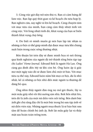 Success Through A Positive Mental Attitude - 58
3. Công việc giờ đây trở nên thú vị. Bạn có cảm hứng để
làm việc. Bạn lập quỹ thời gian và kế hoạch chi tiêu hợp lý.
Bạn nghiên cứu, suy nghĩ và lên kế hoạch. Càng chuyên tâm
với mục tiêu của mình, bạn càng cảm thấy nhiệt tình với
công việc. Với lòng nhiệt tình đó, khát vọng của bạn sẽ biến
thành khát vọng cháy bỏng.
4. Do biết rõ mình muốn gì nên bạn lập tức nhận ra
những cơ hội có thể giúp mình đạt được mục tiêu khi chúng
xuất hiện trong cuộc sống thường nhật.
Bốn thuận lợi trên đây sẽ được minh họa rõ nét thông
qua kinh nghiệm của người đã trở thành tổng biên tập tạp
chí Ladies’ Home Journal. Edward Bok là người Hà Lan. Ông
cùng gia đình đến Mỹ từ khi còn bé. Ông luôn ấp ủ giấc
mơ một ngày nào đó sẽ được làm chủ một tờ báo. Với mục
tiêu cụ thể này, Edward luôn nắm bắt mọi cơ hội, dù là nhỏ
nhất, kể cả những cơ hội nhỏ đến mức người ta thường dễ
dàng bỏ qua.
Ông nhìn thấy người đàn ông nọ mở gói thuốc, lấy ra
một mẩu giấy nhỏ rồi thả xuống sàn nhà. Bok liền nhặt lên,
trên đó là ảnh của một nữ diễn viên nổi tiếng. Bên dưới bức
ảnh ghi chú rằng đây chỉ là một bức trong bộ sưu tập ảnh về
nữ diễn viên này. Những người mua thuốc lá sẽ háo hức sưu
tầm để hoàn chỉnh bộ ảnh ấy. Bob lật mẩu giấy lại và thấy
mặt sau hoàn toàn trống trơn.
 