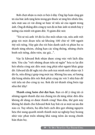 59 - Tư Duy Tích Cực Tạo Thành Công
Bob chợt nhận ra một cơ hội ở đây. Ông lập luận rằng giá
trị của bức ảnh tặng kèm trong gói thuốc sẽ tăng lên nhiều lần,
nếu mặt sau có vài dòng sơ lược về tiểu sử của người trong
ảnh. Ông đi thẳng đến công ty nơi đã in bức ảnh và trình bày ý
tưởng của mình với giám đốc. Vị giám đốc nói:
“Tôi sẽ trả anh 10 đô-la cho mỗi nhân vật, nếu anh viết
giúp tôi một đoạn tiểu sử khoảng 100 chữ về 100 người
Mỹ nổi tiếng. Hãy gửi cho tôi bản danh sách và phân họ ra
thành từng nhóm, chẳng hạn các tổng thống, những chiến
binh nổi tiếng, diễn viên, tác giả...”.
Vậy là Edward Bok nhận được công việc viết lách đầu
tiên. Yêu cầu “viết những đoạn tiểu sử ngắn” hóa ra lại đòi
hỏi nhiều công sức đến mức ông phải nhờ người khác giúp
đỡ. Edward đã đề nghị trả cho anh trai mình mỗi nhân vật 5
đô-la, nếu đồng ý giúp ông một tay. Không lâu sau, số lượng
đặt hàng nhiều đến nỗi Bok phải cộng tác với 5 nhà báo để
viết tiểu sử cho công ty nọ. Bok đã trở thành tổng biên tập
như thế đấy!
Thành công luôn chờ đợi bạn. Bạn có để ý rằng tất cả
những người thành đạt mà chúng tôi đã từng nhắc đến đều
không dễ dàng có được thành công? Ban đầu, thế giới này
không hề dành cho Edward Bok hay bất cứ ai một sự ưu đãi
nào cả. Tuy nhiên, họ đều biết cách đẽo gọt những nguyên
liệu thô xung quanh mình thành một sự nghiệp huy hoàng
nhờ việc phát triển những khả năng tiềm ẩn trong chính
bản thân họ.
 