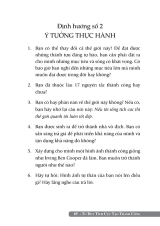 65 - Tư Duy Tích Cực Tạo Thành Công
Định hướng số 2
Ý TƯỞNG THỰC HÀNH
1.	 Bạn có thể thay đổi cả thế giới này! Để đạt được
những thành tựu đáng tự hào, bạn cần phải đặt ra
cho mình những mục tiêu và sống có khát vọng. Có
bao giờ bạn nghĩ đến những mục tiêu lớn mà mình
muốn đạt được trong đời hay không?
2.	 Bạn đã thuộc làu 17 nguyên tắc thành công hay
chưa?
3.	 Bạn có hay phàn nàn về thế giới này không? Nếu có,
bạn hãy nhớ lại câu nói này: Nếu tôi sống tích cực thì
thế giới quanh tôi luôn tốt đẹp.
4.	 Bạn được sinh ra để trở thành nhà vô địch. Bạn có
sẵn sàng trả giá để phát triển khả năng của mình và
tận dụng khả năng đó không?
5. 	 Xây dựng cho mình một hình ảnh thành công giống
như Irving Ben Cooper đã làm. Bạn muốn trở thành
người như thế nào?
6. 	 Hãy tự hỏi: Hình ảnh tự thân của bạn nói lên điều
gì? Hãy lắng nghe câu trả lời.
 