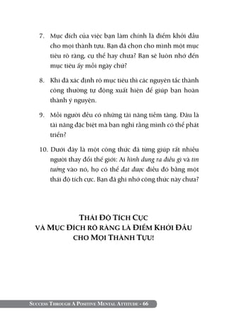 Success Through A Positive Mental Attitude - 66
7. 	 Mục đích của việc bạn làm chính là điểm khởi đầu
cho mọi thành tựu. Bạn đã chọn cho mình một mục
tiêu rõ ràng, cụ thể hay chưa? Bạn sẽ luôn nhớ đến
mục tiêu ấy mỗi ngày chứ?
8. 	 Khi đã xác định rõ mục tiêu thì các nguyên tắc thành
công thường tự động xuất hiện để giúp bạn hoàn
thành ý nguyện.
9. 	 Mỗi người đều có những tài năng tiềm tàng. Đâu là
tài năng đặc biệt mà bạn nghĩ rằng mình có thể phát
triển?
10. Dưới đây là một công thức đã từng giúp rất nhiều
người thay đổi thế giới: Ai hình dung ra điều gì và tin
tưởng vào nó, họ có thể đạt được điều đó bằng một
thái độ tích cực. Bạn đã ghi nhớ công thức này chưa?
THÁI ĐỘ TÍCH CỰC
VÀ MỤC ĐÍCH RÕ RÀNG LÀ ĐIỂM KHỞI ĐẦU
CHO MỌI THÀNH TỰU!
 