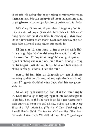 Success Through A Positive Mental Attitude - 68
vi sai trái, rồi giống như lũ côn trùng bị vướng vào mạng
nhện, chúng ta bắt đầu vùng vẫy để thoát thân, nhưng càng
cố gắng bao nhiêu, chúng ta lại càng bị quấn chặt bấy nhiêu.
Một số người bỏ cuộc và phải chịu những xung đột tinh
thần sâu sắc, nhưng một số khác biết cách nắm bắt và sử
dụng nguồn sức mạnh của tiềm thức thông qua nhận thức.
Đó là những người chiến thắng. Cuốn sách này dạy cho bạn
cách nắm bắt và sử dụng nguồn sức mạnh đó.
Không như loài côn trùng, chúng ta có thể tránh khỏi
đám mạng nhện đó nhờ khả năng kiểm soát thái độ tinh
thần của mình. Chúng ta có thể gỡ bỏ chúng và quét sạch
ngay khi chúng vừa manh nha hình thành. Chúng ta cũng
có thể tự giải thoát cho mình nếu lỡ sa vào lưới nhện, và
chúng ta vẫn giữ được sự tự do của mình.
Bạn có thể làm điều này bằng cách suy nghĩ chính xác
với công cụ thái độ tích cực, mà suy nghĩ chính xác là một
trong 17 nguyên tắc thành công được trình bày trong cuốn
sách này.
Muốn suy nghĩ chính xác, bạn phải biết vận dụng lý
trí. Khoa học về lý trí hay suy nghĩ chính xác được gọi là
lô-gic học. Bạn có thể tìm hiểu lô-gic học qua những cuốn
sách được viết riêng cho chủ đề này, chẳng hạn như: Nghệ
Thuật Suy Nghĩ Mạch Lạc (The Art of Clear Thinking) của
Rudolf Flesch; Thính Giả Say Mê Nhất của Bạn (Your Most
Enchanted Listener) của Wendell Johnson; Dẫn Nhập về lô-gic
 
