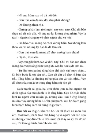 Success Through A Positive Mental Attitude - 74
- Nhưng hôm nay nó đã nói dối.
- Con trai, con đã nói dối chú phải không?
- Dạ không, thưa cha.
- Chúng ta hãy làm rõ chuyện này xem nào. Chú thì bảo
cháu nó đã nói dối. Nhưng nó lại không thừa nhận. Vậy là
sao? - Người cha quay về phía người chú và hỏi.
- Em bảo cháu mang đồ chơi xuống hầm. Nó không làm
theo lời em nhưng lại bảo là đã làm rồi.
- Con trai, con đã mang đồ chơi xuống hầm chưa?
- Dạ rồi, thưa cha.
- Vậy con giải thích sao về điều này? Chú thì bảo con chưa
mang đồ chơi xuống hầm trong khi con lại nói là đã làm rồi.
- Từ lầu một xuống tầng hầm chỉ cách vài bước chân...
Đi bốn bước là tới cửa sổ... Con đã đặt đồ chơi ở bậu cửa
sổ... Tầng hầm là khoảng trống giữa sàn và trần nhà... Vậy
đồ chơi của con đã ở trong tầng hầm rồi còn gì!
Cuộc tranh cãi giữa hai chú cháu thực ra bắt nguồn từ
định nghĩa của một danh từ là tầng hầm. Cậu bé chắc chắn
biết rõ người chú muốn gì, nhưng cậu lười biếng không
muốn chạy xuống hầm. Lúc bị quở trách, cậu bé đã cố gắng
biện bạch bằng cách sử dụng lô-gic trên.
Đùi ếch và lô-gic. Khi còn bé, tôi rất thích ăn món đùi
ếch. Một hôm, tôi đi ăn ở nhà hàng nọ và người bồi bàn dọn
ra những chiếc đùi ếch to đến mức tôi thấy sờ sợ. Từ đó về
sau, tôi không thích đùi ếch lớn nữa.
 