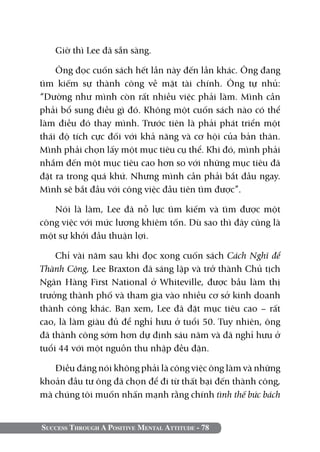 Success Through A Positive Mental Attitude - 78
Giờ thì Lee đã sẵn sàng.
Ông đọc cuốn sách hết lần này đến lần khác. Ông đang
tìm kiếm sự thành công về mặt tài chính. Ông tự nhủ:
“Dường như mình còn rất nhiều việc phải làm. Mình cần
phải bổ sung điều gì đó. Không một cuốn sách nào có thể
làm điều đó thay mình. Trước tiên là phải phát triển một
thái độ tích cực đối với khả năng và cơ hội của bản thân.
Mình phải chọn lấy một mục tiêu cụ thể. Khi đó, mình phải
nhắm đến một mục tiêu cao hơn so với những mục tiêu đã
đặt ra trong quá khứ. Nhưng mình cần phải bắt đầu ngay.
Mình sẽ bắt đầu với công việc đầu tiên tìm được”.
Nói là làm, Lee đã nỗ lực tìm kiếm và tìm được một
công việc với mức lương khiêm tốn. Dù sao thì đây cũng là
một sự khởi đầu thuận lợi.
Chỉ vài năm sau khi đọc xong cuốn sách Cách Nghĩ để
Thành Công, Lee Braxton đã sáng lập và trở thành Chủ tịch
Ngân Hàng First National ở Whiteville, được bầu làm thị
trưởng thành phố và tham gia vào nhiều cơ sở kinh doanh
thành công khác. Bạn xem, Lee đã đặt mục tiêu cao – rất
cao, là làm giàu đủ để nghỉ hưu ở tuổi 50. Tuy nhiên, ông
đã thành công sớm hơn dự định sáu năm và đã nghỉ hưu ở
tuổi 44 với một nguồn thu nhập đều đặn.
Điều đáng nói không phải là công việc ông làm và những
khoản đầu tư ông đã chọn để đi từ thất bại đến thành công,
mà chúng tôi muốn nhấn mạnh rằng chính tình thế bức bách
 