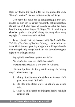 Success Through A Positive Mental Attitude - 80
thiện này không thể nào bù đắp nổi cho những tội ác đã
“làm nên tên tuổi” của một tay trùm mafia khét tiếng.
Con người bất hạnh này đã sống hoang phí một đời,
xua tan sự bình yên trong tâm hồn mình, tự hủy hoại thân
thể với căn bệnh chết người và gieo rắc sự sợ hãi lẫn thảm
họa ở những nơi mà ông ta đã đi qua. Tất cả chỉ vì ông ta
chưa bao giờ học cách gỡ bỏ những tấm mạng nhện trong
suy nghĩ của mình về tình thế bức bách.
Trong cuốn sách bán rất chạy có tên Sức Mạnh của Tư Duy
Tích Cực (The Power of Positive Thinking), Norman Vincent
Peale khích lệ mọi người hãy sống tốt hơn bằng cách trích
dẫn những chân lý trong Kinh thánh vốn được nhiều người
nghe theo, chẳng hạn như:
Suy nghĩ thế nào thì con người sẽ như thế ấy.
Khi có niềm tin, con người có thể làm mọi việc.
Niềm tin thiếu nỗ lực chỉ là một niềm tin viển vông.
Nói tóm lại, bạn cần lưu ý tránh những tấm “mạng
nhện” tinh thần sau đây:
1.	 Những cảm giác, cảm xúc và đam mê tiêu cực; thói
quen, niềm tin và định kiến.
2.	 Chỉ nhìn thấy khiếm khuyết dù rất nhỏ của người
khác.
3.	 Tranh cãi và hiểu lầm do những trở ngại về mặt ngữ
nghĩa lời nói.
 