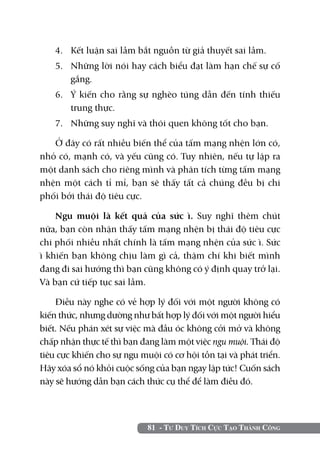 81 - Tư Duy Tích Cực Tạo Thành Công
4.	 Kết luận sai lầm bắt nguồn từ giả thuyết sai lầm.
5.	 Những lời nói hay cách biểu đạt làm hạn chế sự cố
gắng.
6.	 Ý kiến cho rằng sự nghèo túng dẫn đến tính thiếu
trung thực.
7.	 Những suy nghĩ và thói quen không tốt cho bạn.
Ở đây có rất nhiều biến thể của tấm mạng nhện lớn có,
nhỏ có, mạnh có, và yếu cũng có. Tuy nhiên, nếu tự lập ra
một danh sách cho riêng mình và phân tích từng tấm mạng
nhện một cách tỉ mỉ, bạn sẽ thấy tất cả chúng đều bị chi
phối bởi thái độ tiêu cực.
Ngu muội là kết quả của sức ì. Suy nghĩ thêm chút
nữa, bạn còn nhận thấy tấm mạng nhện bị thái độ tiêu cực
chi phối nhiều nhất chính là tấm mạng nhện của sức ì. Sức
ì khiến bạn không chịu làm gì cả, thậm chí khi biết mình
đang đi sai hướng thì bạn cũng không có ý định quay trở lại.
Và bạn cứ tiếp tục sai lầm.
Điều này nghe có vẻ hợp lý đối với một người không có
kiến thức, nhưng dường như bất hợp lý đối với một người hiểu
biết. Nếu phán xét sự việc mà đầu óc không cởi mở và không
chấp nhận thực tế thì bạn đang làm một việc ngu muội. Thái độ
tiêu cực khiến cho sự ngu muội có cơ hội tồn tại và phát triển.
Hãy xóa sổ nó khỏi cuộc sống của bạn ngay lập tức! Cuốn sách
này sẽ hướng dẫn bạn cách thức cụ thể để làm điều đó.
 