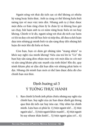 Success Through A Positive Mental Attitude - 82
Người sống với thái độ tích cực có thể không có nhiều
kỹ năng hoặc kiến thức. Anh ta cũng có thể không hiểu biết
tường tận về mọi việc trên đời. Nhưng anh ta ý thức được
một điều cơ bản rằng chân lý là chân lý và không bao giờ
sai chạy, bất luận anh ta có nắm vững hoặc hiểu rõ nó hay
không. Chính vì lẽ đó, người sống với thái độ tích cực luôn
có lối tư duy cởi mở để học hỏi và tiếp thu, để đưa ra kết luận
dựa trên những gì mình biết và sẵn sàng thay đổi những kết
luận đó một khi đã hiểu rõ hơn.
Còn bạn, bạn có dám gỡ những tấm “mạng nhện” ra
khỏi suy nghĩ của mình không? Nếu câu trả lời là “Có” thì
bạn hãy sẵn sàng đón nhận mọi việc với một đầu óc cởi mở
và sẵn sàng khám phá sức mạnh của tinh thần! Khi đó, quy
trình khám phá sẽ dẫn dắt bạn đến với những phát kiến vĩ
đại. Nhưng chỉ mình bạn mới có thể làm được điều đó cho
chính bạn mà thôi.
Định hướng số 3
Ý TƯỞNG THỰC HÀNH
1. 	 Bạn chính là hình ảnh phản chiếu những suy nghĩ của
chính bạn. Suy nghĩ của các bạn được đánh giá thông
qua thái độ tích cực hay tiêu cực. Hãy nhìn lại chính
mình. Liệu bạn có phải là: 1) Một người tốt?... 2) Một
người xấu?... 3) Một người khỏe mạnh?... 4) Một người
bị suy nhược thần kinh?... 5) Một người giàu có?... 6)
 