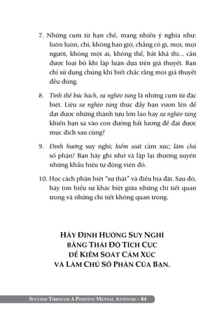 Success Through A Positive Mental Attitude - 84
7. Những cụm từ hạn chế, mang nhiều ý nghĩa như:
luôn luôn, chỉ, không bao giờ, chẳng có gì, mọi, mọi
người, không một ai, không thể, bất khả thi... cần
được loại bỏ khi lập luận dựa trên giả thuyết. Bạn
chỉ sử dụng chúng khi biết chắc rằng mọi giả thuyết
đều đúng.
8. 	 Tình thế bức bách, sự nghèo túng là những cụm từ đặc
biệt. Liệu sự nghèo túng thúc đẩy bạn vươn lên để
đạt được những thành tựu lớn lao hay sự nghèo túng
khiến bạn sa vào con đường bất lương để đạt được
mục đích sau cùng?
9. 	 Định hướng suy nghĩ; kiểm soát cảm xúc; làm chủ
số phận! Bạn hãy ghi nhớ và lặp lại thường xuyên
những khẩu hiệu tự động viên đó.
10. Học cách phân biệt “sự thật” và điều bịa đặt. Sau đó,
hãy tìm hiểu sự khác biệt giữa những chi tiết quan
trọng và những chi tiết không quan trọng.
HÃY ĐỊNH HƯỚNG SUY NGHĨ
BẰNG THÁI ĐỘ TÍCH CỰC
ĐỂ KIỂM SOÁT CẢM XÚC
VÀ LÀM CHỦ SỐ PHẬN CỦA BẠN.
 
