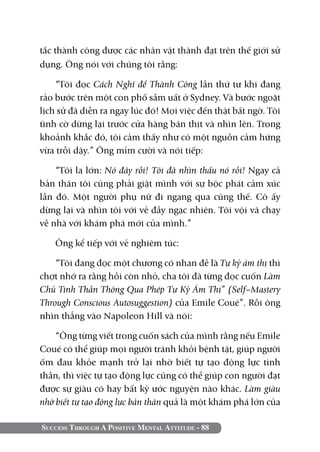 Success Through A Positive Mental Attitude - 88
tắc thành công được các nhân vật thành đạt trên thế giới sử
dụng. Ông nói với chúng tôi rằng:
“Tôi đọc Cách Nghĩ để Thành Công lần thứ tư khi đang
rảo bước trên một con phố sầm uất ở Sydney. Và bước ngoặt
lịch sử đã diễn ra ngay lúc đó! Mọi việc đến thật bất ngờ. Tôi
tình cờ dừng lại trước cửa hàng bán thịt và nhìn lên. Trong
khoảnh khắc đó, tôi cảm thấy như có một nguồn cảm hứng
vừa trỗi dậy.” Ông mỉm cười và nói tiếp:
“Tôi la lớn: Nó đây rồi! Tôi đã nhìn thấu nó rồi! Ngay cả
bản thân tôi cũng phải giật mình với sự bộc phát cảm xúc
lần đó. Một người phụ nữ đi ngang qua cũng thế. Cô ấy
dừng lại và nhìn tôi với vẻ đầy ngạc nhiên. Tôi vội vã chạy
về nhà với khám phá mới của mình.”
Ông kể tiếp với vẻ nghiêm túc:
“Tôi đang đọc một chương có nhan đề là Tự kỷ ám thị thì
chợt nhớ ra rằng hồi còn nhỏ, cha tôi đã từng đọc cuốn Làm
Chủ Tinh Thần Thông Qua Phép Tự Kỷ Ám Thị” (Self–Mastery
Through Conscious Autosuggestion) của Emile Coué”. Rồi ông
nhìn thẳng vào Napoleon Hill và nói:
“Ông từng viết trong cuốn sách của mình rằng nếu Emile
Coué có thể giúp mọi người tránh khỏi bệnh tật, giúp người
ốm đau khỏe mạnh trở lại nhờ biết tự tạo động lực tinh
thần, thì việc tự tạo động lực cũng có thể giúp con người đạt
được sự giàu có hay bất kỳ ước nguyện nào khác. Làm giàu
nhờ biết tự tạo động lực bản thân quả là một khám phá lớn của
 