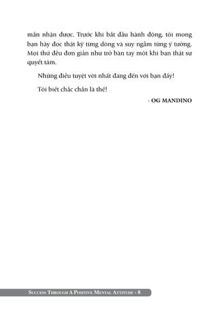 Success Through A Positive Mental Attitude - 8
mắn nhận được. Trước khi bắt đầu hành động, tôi mong
bạn hãy đọc thật kỹ từng dòng và suy ngẫm từng ý tưởng.
Mọi thứ đều đơn giản như trở bàn tay một khi bạn thật sự
quyết tâm.
Những điều tuyệt vời nhất đang đến với bạn đấy!
Tôi biết chắc chắn là thế!
- OG MANDINO
 