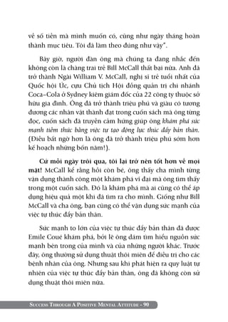 Success Through A Positive Mental Attitude - 90
về số tiền mà mình muốn có, cũng như ngày tháng hoàn
thành mục tiêu. Tôi đã làm theo đúng như vậy”.
Bây giờ, người đàn ông mà chúng ta đang nhắc đến
không còn là chàng trai trẻ Bill McCall thất bại nữa. Anh đã
trở thành Ngài William V. McCall, nghị sĩ trẻ tuổi nhất của
Quốc hội Úc, cựu Chủ tịch Hội đồng quản trị chi nhánh
Coca–Cola ở Sydney kiêm giám đốc của 22 công ty thuộc sở
hữu gia đình. Ông đã trở thành triệu phú và giàu có tương
đương các nhân vật thành đạt trong cuốn sách mà ông từng
đọc, cuốn sách đã truyền cảm hứng giúp ông khám phá sức
mạnh tiềm thức bằng việc tự tạo động lực thúc đẩy bản thân.
(Điều bất ngờ hơn là ông đã trở thành triệu phú sớm hơn
kế hoạch những bốn năm!).
Cứ mỗi ngày trôi qua, tôi lại trở nên tốt hơn về mọi
mặt! McCall kể rằng hồi còn bé, ông thấy cha mình từng
vận dụng thành công một khám phá vĩ đại mà ông tìm thấy
trong một cuốn sách. Đó là khám phá mà ai cũng có thể áp
dụng hiệu quả một khi đã tìm ra cho mình. Giống như Bill
McCall và cha ông, bạn cũng có thể vận dụng sức mạnh của
việc tự thúc đẩy bản thân.
Sức mạnh to lớn của việc tự thúc đẩy bản thân đã được
Emile Coué khám phá, bởi lẽ ông dám tìm hiểu nguồn sức
mạnh bên trong của mình và của những người khác. Trước
đây, ông thường sử dụng thuật thôi miên để điều trị cho các
bệnh nhân của ông. Nhưng sau khi phát hiện ra quy luật tự
nhiên của việc tự thúc đẩy bản thân, ông đã không còn sử
dụng thuật thôi miên nữa.
 