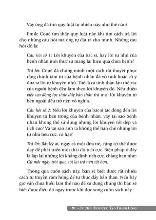91 - Tư Duy Tích Cực Tạo Thành Công
Vậy ông đã tìm quy luật tự nhiên này như thế nào?
Emile Coué tìm thấy quy luật này khi tìm cách trả lời
cho những câu hỏi mà ông tự đặt ra cho mình. Những câu
hỏi đó là:
	 Câu hỏi số 1: Lời khuyên của bác sĩ, hay lời tự nhủ của
bệnh nhân mới thực sự mang lại hiệu quả chữa bệnh?
	 Trả lời: Coué đã chứng minh một cách rất thuyết phục
rằng chính tâm trí của bệnh nhân đã vô tình hoặc cố ý
đưa ra lời tự khuyên nhủ. Thế là cả tinh thần lẫn thể xác
của người bệnh đều làm theo lời khuyên đó. Nếu thiếu
việc tạo động lực thúc đẩy bản thân thì mọi lời khuyên từ
bên ngoài đều trở nên vô nghĩa.
	 Câu hỏi số 2: Nếu lời khuyên của bác sĩ tác động đến lời
khuyên từ bên trong của bệnh nhân, vậy tại sao bệnh
nhân không thể sử dụng những lời khuyên tốt đẹp và
tích cực? Và tại sao anh ta không thể hạn chế những lời
tự nhủ tiêu cực, có hại?
	 Trả lời: Bất kỳ ai, ngay cả một đứa trẻ, cũng có thể được
dạy để phát triển một thái độ tích cực. Biện pháp ở đây
là lặp lại những lời khẳng định tích cực, chẳng hạn như:
Cứ mỗi ngày trôi qua, tôi lại trở nên tốt hơn.
Thông qua cuốn sách này, bạn sẽ biết được rất nhiều
cách tự truyền cảm hứng để tự thúc đẩy bản thân. Nếu bây
giờ vẫn chưa hiểu làm thế nào để sử dụng chúng thì bạn sẽ
biết được điều đó ngay trước khi đọc xong cuốn sách này.
 