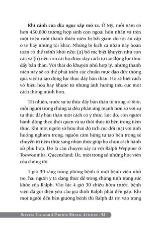Success Through A Positive Mental Attitude - 92
Khi cánh cửa địa ngục sắp mở ra. Ở Mỹ, mỗi năm có
hơn 450.000 trường hợp sinh con ngoài hôn nhân và trên
một triệu rưỡi thanh thiếu niên bị bắt giam do tội ăn cắp
ô tô hay những tội khác. Những bi kịch cá nhân này hoàn
toàn có thể tránh khỏi nếu: (a) bố mẹ biết khuyên nhủ con
cái; và (b) nếu con cái họ được dạy cách tự tạo động lực thúc
đẩy bản thân. Với thái độ khuyên nhủ hợp lý, những thanh
niên này sẽ có thể phát triển các chuẩn mực đạo đức thông
qua việc tự tạo động lực thúc đẩy bản thân. Họ sẽ biết cách
vô hiệu hóa hay khước từ những ảnh hưởng tiêu cực một
cách thông minh hơn.
Tất nhiên, trước sự tự thúc đẩy bản thân từ trong vô thức,
mỗi người trong chúng ta đều phản ứng mạnh hơn so với sự
tự thúc đẩy bản thân một cách có ý thức. Lúc đó, con người
hành động theo thói quen và sự thôi thúc từ bên trong tiềm
thức. Khi một người sở hữu thái độ tích cực đối mặt với tình
huống nghiêm trọng, nguồn cảm hứng tự tạo bên trong sẽ
chuyển từ tiềm thức sang nhận thức giúp họ chọn cách hành
xử phù hợp. Đó là câu chuyện xảy ra với Ralph Weppner ở
Toowoomba, Queensland, Úc, một trong số những học viên
của chúng tôi.
1 giờ 30 sáng trong phòng bệnh ở một bệnh viện nhỏ
nọ, hai người y tá đang thức để trông chừng tình trạng sức
khỏe của Ralph. Vào lúc 4 giờ 30 chiều hôm trước, bệnh
viện đã gọi điện yêu cầu gia đình Ralph phải đến gấp. Khi
mọi người đến bên giường bệnh thì Ralph đã rơi vào trạng
 