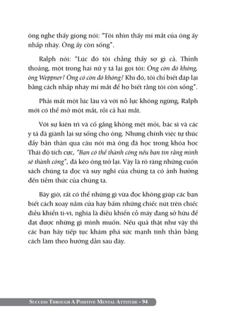 Success Through A Positive Mental Attitude - 94
ông nghe thấy giọng nói: “Tôi nhìn thấy mí mắt của ông ấy
nhấp nháy. Ông ấy còn sống”.
Ralph nói: “Lúc đó tôi chẳng thấy sợ gì cả. Thỉnh
thoảng, một trong hai nữ y tá lại gọi tôi: Ông còn đó không,
ông Weppner? Ông có còn đó không? Khi đó, tôi chỉ biết đáp lại
bằng cách nhấp nháy mí mắt để họ biết rằng tôi còn sống”.
Phải mất một lúc lâu và với nỗ lực không ngừng, Ralph
mới có thể mở một mắt, rồi cả hai mắt.
Với sự kiên trì và cố gắng không mệt mỏi, bác sĩ và các
y tá đã giành lại sự sống cho ông. Nhưng chính việc tự thúc
đẩy bản thân qua câu nói mà ông đã học trong khóa học
Thái độ tích cực, “Bạn có thể thành công nếu bạn tin rằng mình
sẽ thành công”, đã kéo ông trở lại. Vậy là rõ ràng những cuốn
sách chúng ta đọc và suy nghĩ của chúng ta có ảnh hưởng
đến tiềm thức của chúng ta.
Bây giờ, rất có thể những gì vừa đọc không giúp các bạn
biết cách xoay nắm cửa hay bấm những chiếc nút trên chiếc
điều khiển ti-vi, nghĩa là điều khiển cỗ máy đang sở hữu để
đạt được những gì mình muốn. Nếu quả thật như vậy thì
các bạn hãy tiếp tục khám phá sức mạnh tinh thần bằng
cách làm theo hướng dẫn sau đây.
 