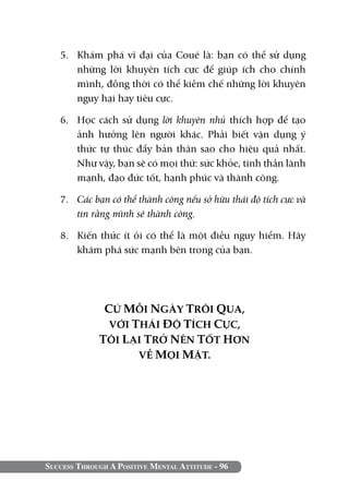 Success Through A Positive Mental Attitude - 96
5. 	 Khám phá vĩ đại của Coué là: bạn có thể sử dụng
những lời khuyên tích cực để giúp ích cho chính
mình, đồng thời có thể kiềm chế những lời khuyên
nguy hại hay tiêu cực.
6. 	 Học cách sử dụng lời khuyên nhủ thích hợp để tạo
ảnh hưởng lên người khác. Phải biết vận dụng ý
thức tự thúc đẩy bản thân sao cho hiệu quả nhất.
Như vậy, bạn sẽ có mọi thứ: sức khỏe, tinh thần lành
mạnh, đạo đức tốt, hạnh phúc và thành công.
7. 	 Các bạn có thể thành công nếu sở hữu thái độ tích cực và
tin rằng mình sẽ thành công.
8. 	 Kiến thức ít ỏi có thể là một điều nguy hiểm. Hãy
khám phá sức mạnh bên trong của bạn.
CỨ MỖI NGÀY TRÔI QUA,
VỚI THÁI ĐỘ TÍCH CỰC,
TÔI LẠI TRỞ NÊN TỐT HƠN
VỀ MỌI MẶT.
 