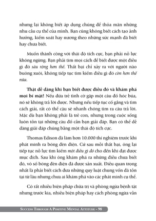 Success Through A Positive Mental Attitude - 98
nhưng lại không biết áp dụng chúng để thỏa mãn những
nhu cầu cụ thể của mình. Bạn cũng không biết cách tạo ảnh
hưởng, kiểm soát hay nương theo những sức mạnh đã biết
hay chưa biết.
Muốn thành công với thái độ tích cực, bạn phải nỗ lực
không ngừng. Bạn phải tìm mọi cách để biết được một điều
gì đó sâu rộng hơn thế. Thất bại chỉ xảy ra với người nào
buông xuôi, không tiếp tục tìm kiếm điều gì đó còn hơn thế
nữa.
Thật dễ dàng khi bạn biết được điều đó và khám phá
mọi bí mật! Nếu đứa trẻ tình cờ gặp một câu đố hóc búa,
nó sẽ không trả lời được. Nhưng nếu tiếp tục cố gắng và tìm
cách giải, rất có thể cậu sẽ nhanh chóng tìm ra câu trả lời.
Mặc dù bạn không phải là trẻ con, nhưng trong cuộc sống
luôn tồn tại những câu đố cần bạn giải đáp. Bạn có thể dễ
dàng giải đáp chúng bằng một thái độ tích cực.
Thomas Edison đã làm hơn 10.000 thí nghiệm trước khi
phát minh ra bóng đèn điện. Cứ sau mỗi thất bại, ông lại
tiếp tục nỗ lực tìm kiếm một điều gì đó cho đến khi đạt được
mục đích. Sau khi ông khám phá ra những điều chưa biết
đó, vô số bóng đèn điện đã được sản xuất. Điều quan trọng
nhất là phải biết cách đưa những quy luật chung vốn đã tồn
tại từ lâu nhưng chưa ai khám phá vào các phát minh cụ thể.
Có rất nhiều biện pháp chữa trị và phòng ngừa bệnh tật
nhưng trước kia, nhiều biện pháp hay cách phòng ngừa vẫn
 