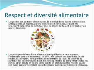 Respect et diversité alimentaire L’équilibre est, en toute circonstance, le mot clef d’une bonne alimentation. Entreprendre un régime, ou une alimentation surveillée, ce n’est pas seulement supprimer ou diminuer plus ou moins au hasard, c’est réaliser un nouvel équilibre.  Les principes de base d’une alimentation équilibrée : A tout moment, l’organisme perd des matériaux. En effet, nos cellules ont une durée de vie courte. D’autre part, nous perdons constamment de l’eau, du dioxyde de carbone, des sels minéraux. Il est donc indispensable de compenser toutes ces pertes, et un adulte en bonne santé est dit en état d’équilibre nutritif quand son poids demeure constant et qu’il conserve la même composition chimique.  