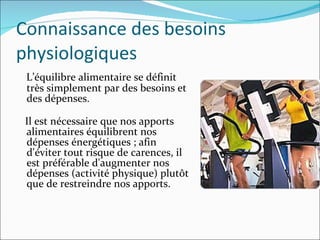 Connaissance des besoins physiologiques L’équilibre alimentaire se définit très simplement par des besoins et des dépenses. Il est nécessaire que nos apports alimentaires équilibrent nos dépenses énergétiques ; afin d'éviter tout risque de carences, il est préférable d'augmenter nos dépenses (activité physique) plutôt que de restreindre nos apports. 