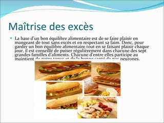 Maîtrise des excès La base d’un bon équilibre alimentaire est de se faire plaisir en mangeant de tout sans excès et en respectant sa faim. Donc, pour garder un bon équilibre alimentaire tout en se faisant plaisir chaque jour, il est conseillé de puiser régulièrement dans chacune des sept grandes familles d’aliments. Chacune d’entre elles participe au maintient de notre tonus et de la bonne santé de nos neurones. 