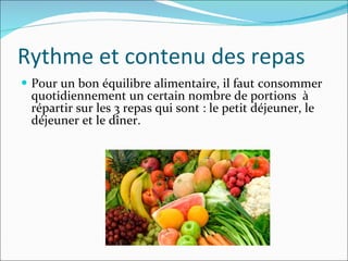 Rythme et contenu des repas Pour un bon équilibre alimentaire, il faut consommer quotidiennement un certain nombre de portions  à répartir sur les 3 repas qui sont : le petit déjeuner, le déjeuner et le dîner. 