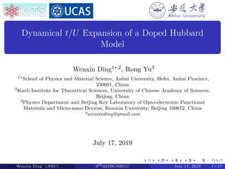 Dynamical t/U Expansion of a Doped Hubbard
Model
Wenxin Ding1∗,2, Rong Yu3
1∗School of Physics and Material Science, Anhui University, Hefei, Anhui Province,
230601, China
2Kavli Institute for Theoretical Sciences, University of Chinese Academy of Sciences,
Beijing, China
3Physics Department and Beijing Key Laboratory of Opto-electronic Functional
Materials and Micro-nano Devices, Renmin University, Beijing 100872, China
*wenxinding@gmail.com
July 17, 2019
Wenxin Ding (AHU) 9th
QMBC@RUC July 17, 2019 1 / 17
 