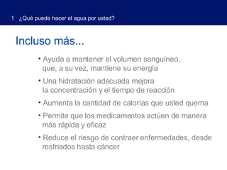 Incluso más... Ayuda a mantener el volumen sanguíneo,    que, a su vez, mantiene su energía Una hidratación adecuada mejora    la concentración y el tiempo de reacción Aumenta la cantidad de calorías que usted quema Permite que los medicamentos actúen de manera    más rápida y eficaz Reduce el riesgo de contraer enfermedades, desde    resfriados hasta cáncer 1  ¿Qué puede hacer el agua por usted? 