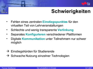 Schwierigkeiten Fehlen eines zentralen  Einstiegspunktes  für den virtuellen Teil von Lehrveranstaltungen Schlechte und wenig transparente  Verlinkung Separates   Konfigurieren   verschiedener Plattformen Digitale  Kommunikation  unter Teilnehmern nur schwer möglich Einstiegshürden für Studierende Schwache Nutzung einzelner Technologien 